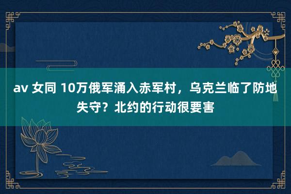 av 女同 10万俄军涌入赤军村，乌克兰临了防地失守？北约的行动很要害