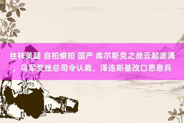 丝袜美腿 自拍偷拍 国产 库尔斯克之战云起波涌，乌军受挫总司令认栽，泽连斯基改口思息兵