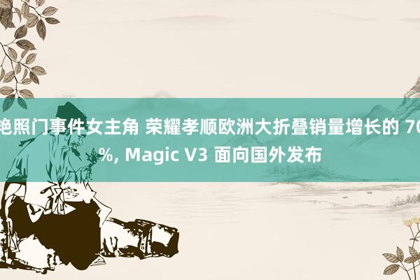 艳照门事件女主角 荣耀孝顺欧洲大折叠销量增长的 70%， Magic V3 面向国外发布