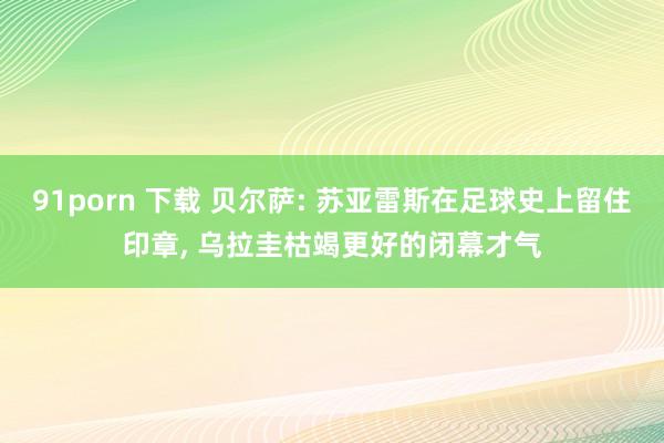 91porn 下载 贝尔萨: 苏亚雷斯在足球史上留住印章， 乌拉圭枯竭更好的闭幕才气