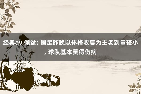 经典av 倾盆: 国足昨晚以体格收复为主老到量较小， 球队基本莫得伤病