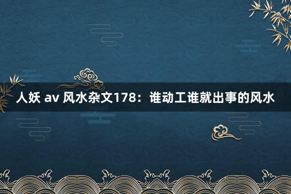 人妖 av 风水杂文178：谁动工谁就出事的风水