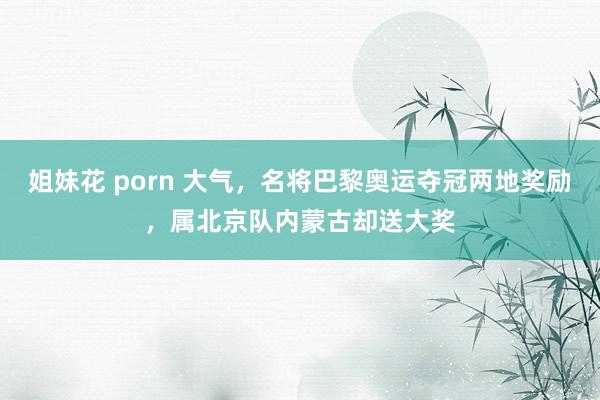 姐妹花 porn 大气，名将巴黎奥运夺冠两地奖励，属北京队内蒙古却送大奖