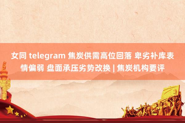 女同 telegram 焦炭供需高位回落 卑劣补库表情偏弱 盘面承压劣势改换 | 焦炭机构要评