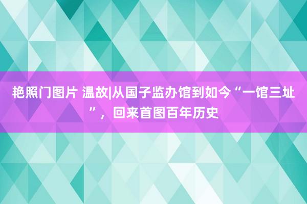 艳照门图片 温故|从国子监办馆到如今“一馆三址”，回来首图百年历史