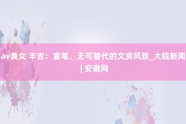 av美女 丰吉：宣笔，无可替代的文房风致_大皖新闻 | 安徽网