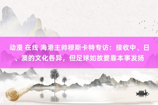 动漫 在线 海港主帅穆斯卡特专访：接收中、日、澳的文化各异，但足球如故要靠本事发扬