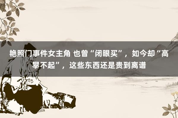 艳照门事件女主角 也曾“闭眼买”，如今却“高攀不起”，这些东西还是贵到离谱