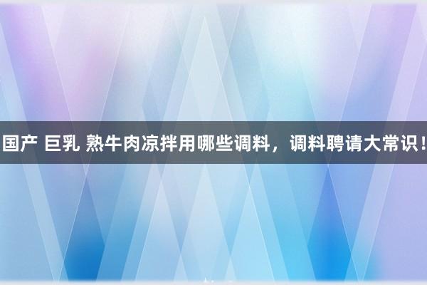 国产 巨乳 熟牛肉凉拌用哪些调料，调料聘请大常识！