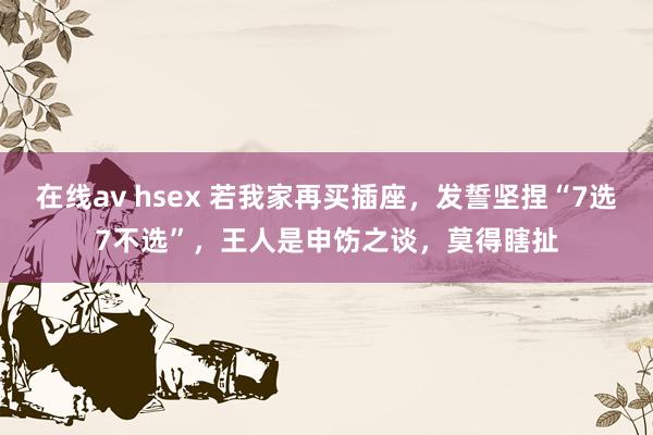 在线av hsex 若我家再买插座，发誓坚捏“7选7不选”，王人是申饬之谈，莫得瞎扯