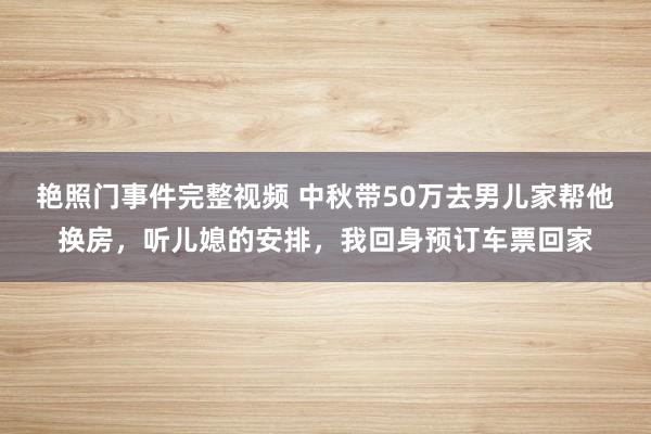 艳照门事件完整视频 中秋带50万去男儿家帮他换房，听儿媳的安排，我回身预订车票回家