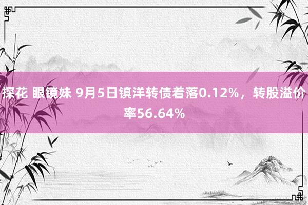 探花 眼镜妹 9月5日镇洋转债着落0.12%，转股溢价率56.64%