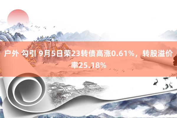 户外 勾引 9月5日荣23转债高涨0.61%，转股溢价率25.18%