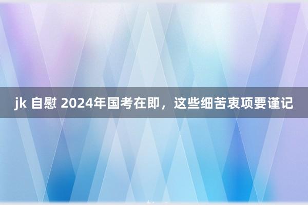 jk 自慰 2024年国考在即，这些细苦衷项要谨记