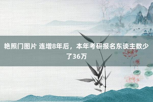 艳照门图片 连增8年后，本年考研报名东谈主数少了36万