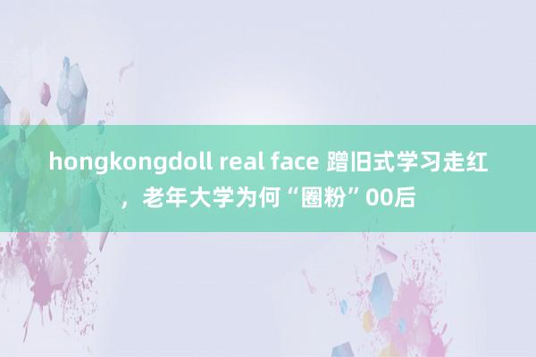 hongkongdoll real face 蹭旧式学习走红，老年大学为何“圈粉”00后