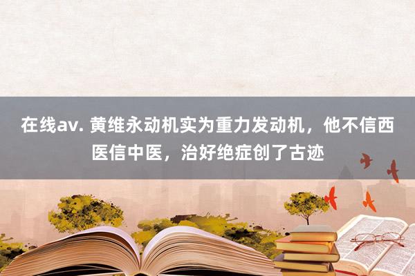 在线av. 黄维永动机实为重力发动机，他不信西医信中医，治好绝症创了古迹