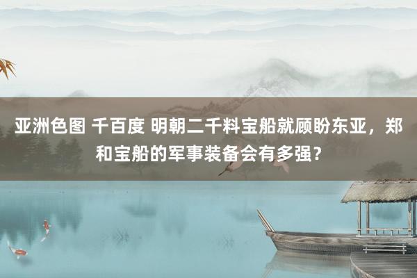 亚洲色图 千百度 明朝二千料宝船就顾盼东亚，郑和宝船的军事装备会有多强？