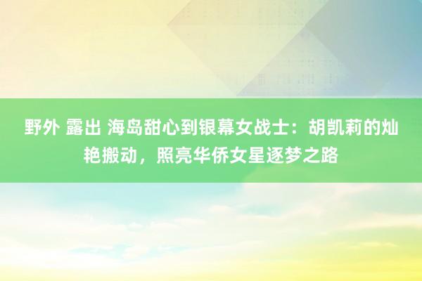 野外 露出 海岛甜心到银幕女战士：胡凯莉的灿艳搬动，照亮华侨女星逐梦之路