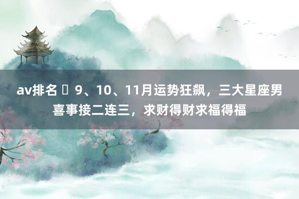 av排名 ​9、10、11月运势狂飙，三大星座男喜事接二连三，求财得财求福得福