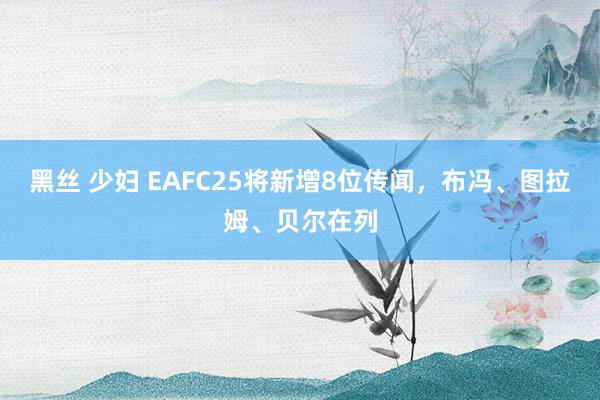 黑丝 少妇 EAFC25将新增8位传闻，布冯、图拉姆、贝尔在列