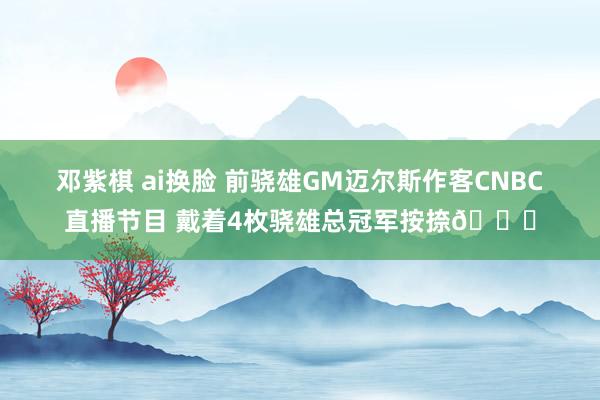 邓紫棋 ai换脸 前骁雄GM迈尔斯作客CNBC直播节目 戴着4枚骁雄总冠军按捺💍