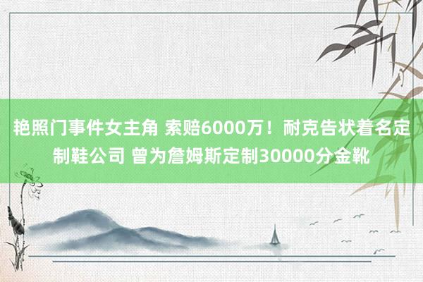 艳照门事件女主角 索赔6000万！耐克告状着名定制鞋公司 曾为詹姆斯定制30000分金靴