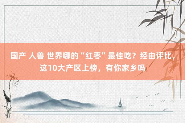 国产 人兽 世界哪的“红枣”最佳吃？经由评比，这10大产区上榜，有你家乡吗