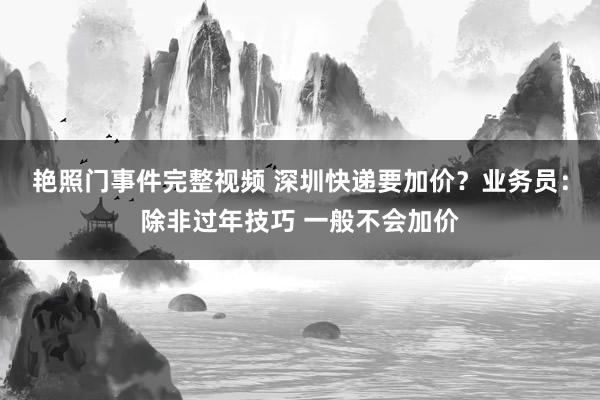 艳照门事件完整视频 深圳快递要加价？业务员：除非过年技巧 一般不会加价