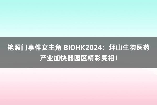 艳照门事件女主角 BIOHK2024：坪山生物医药产业加快器园区精彩亮相！