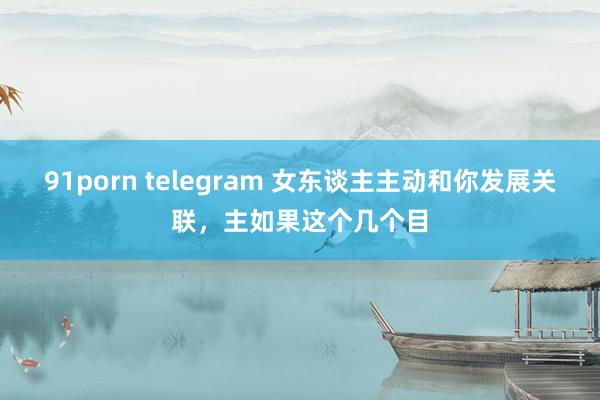 91porn telegram 女东谈主主动和你发展关联，主如果这个几个目