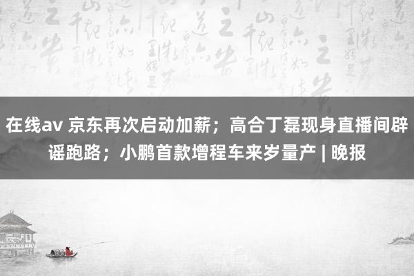 在线av 京东再次启动加薪；高合丁磊现身直播间辟谣跑路；小鹏首款增程车来岁量产 | 晚报