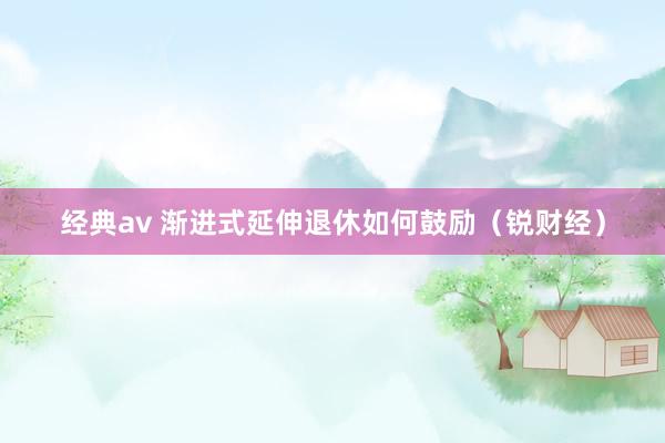 经典av 渐进式延伸退休如何鼓励（锐财经）