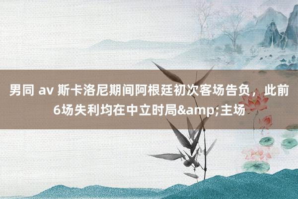 男同 av 斯卡洛尼期间阿根廷初次客场告负，此前6场失利均在中立时局&主场