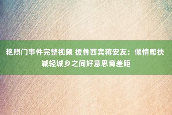 艳照门事件完整视频 援彝西宾蒋安友：倾情帮扶 减轻城乡之间好意思育差距