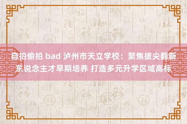 自拍偷拍 bad 泸州市天立学校：聚焦拔尖翻新东说念主才早期培养 打造多元升学区域高标