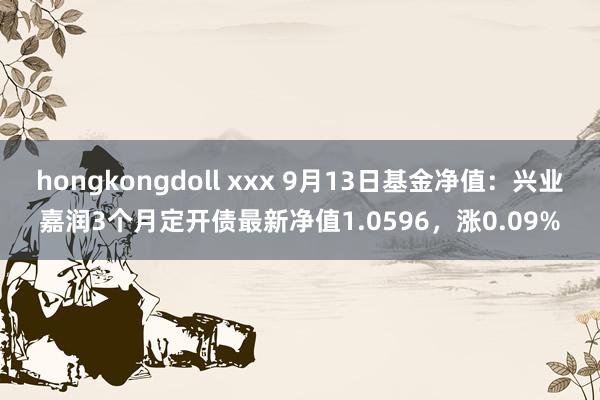 hongkongdoll xxx 9月13日基金净值：兴业嘉润3个月定开债最新净值1.0596，涨0.09%