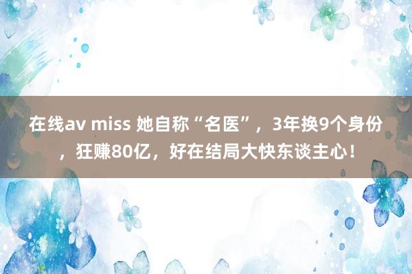 在线av miss 她自称“名医”，3年换9个身份，狂赚80亿，好在结局大快东谈主心！