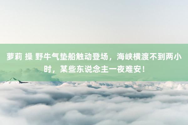 萝莉 操 野牛气垫船触动登场，海峡横渡不到两小时，某些东说念主一夜难安！