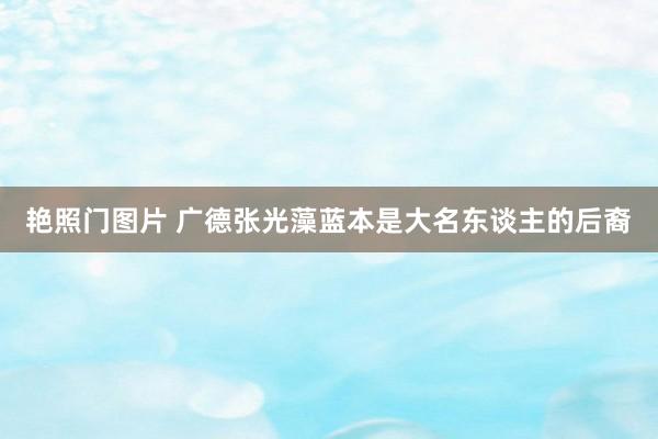 艳照门图片 广德张光藻蓝本是大名东谈主的后裔