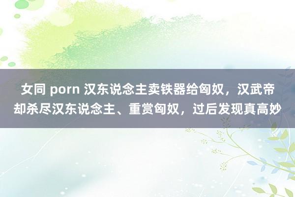 女同 porn 汉东说念主卖铁器给匈奴，汉武帝却杀尽汉东说念主、重赏匈奴，过后发现真高妙