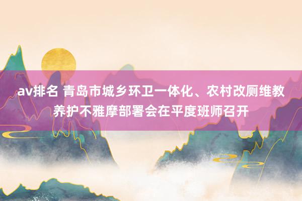 av排名 青岛市城乡环卫一体化、农村改厕维教养护不雅摩部署会在平度班师召开