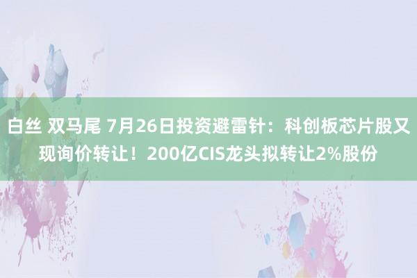 白丝 双马尾 7月26日投资避雷针：科创板芯片股又现询价转让！200亿CIS龙头拟转让2%股份