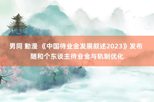 男同 動漫 《中国待业金发展叙述2023》发布 随和个东谈主待业金与轨制优化