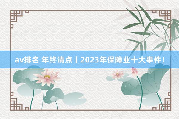 av排名 年终清点丨2023年保障业十大事件！