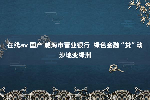 在线av 国产 威海市营业银行  绿色金融“贷”动沙地变绿洲