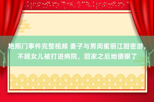 艳照门事件完整视频 妻子与男闺蜜丽江甜密游，不顾女儿被打进病院，回家之后她傻眼了