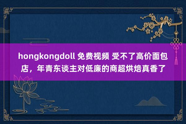 hongkongdoll 免费视频 受不了高价面包店，年青东谈主对低廉的商超烘焙真香了