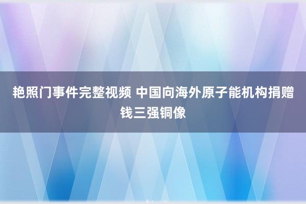 艳照门事件完整视频 中国向海外原子能机构捐赠钱三强铜像