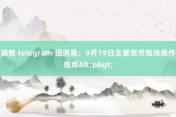 调教 telegram 田洪良：9月19日主要货币短线操作指南<p>